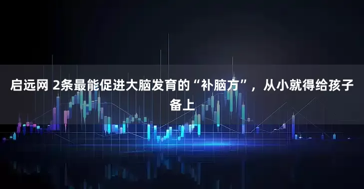 啟遠網 2條最能促進大腦發育的“補腦方”，從小就得給孩子備上